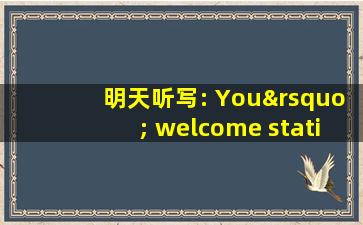 明天听写: You’ welcome station